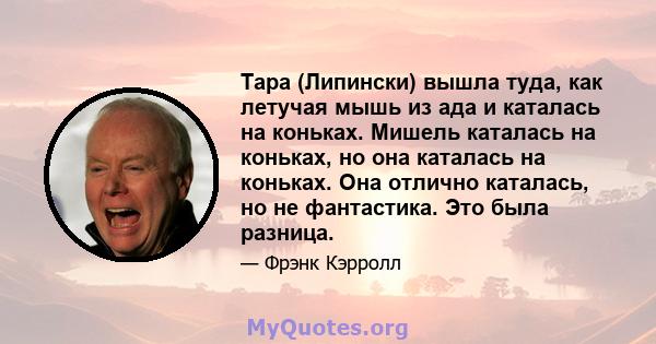 Тара (Липински) вышла туда, как летучая мышь из ада и каталась на коньках. Мишель каталась на коньках, но она каталась на коньках. Она отлично каталась, но не фантастика. Это была разница.