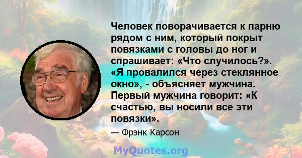 Человек поворачивается к парню рядом с ним, который покрыт повязками с головы до ног и спрашивает: «Что случилось?». «Я провалился через стеклянное окно», - объясняет мужчина. Первый мужчина говорит: «К счастью, вы