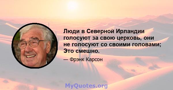 Люди в Северной Ирландии голосуют за свою церковь, они не голосуют со своими головами; Это смешно.