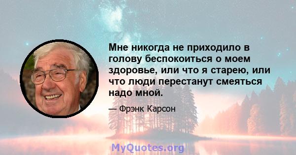 Мне никогда не приходило в голову беспокоиться о моем здоровье, или что я старею, или что люди перестанут смеяться надо мной.