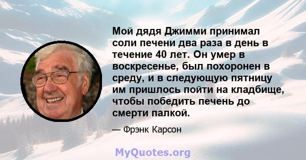 Мой дядя Джимми принимал соли печени два раза в день в течение 40 лет. Он умер в воскресенье, был похоронен в среду, и в следующую пятницу им пришлось пойти на кладбище, чтобы победить печень до смерти палкой.