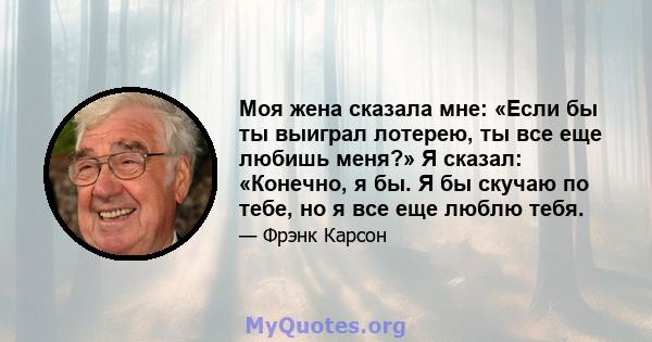 Моя жена сказала мне: «Если бы ты выиграл лотерею, ты все еще любишь меня?» Я сказал: «Конечно, я бы. Я бы скучаю по тебе, но я все еще люблю тебя.