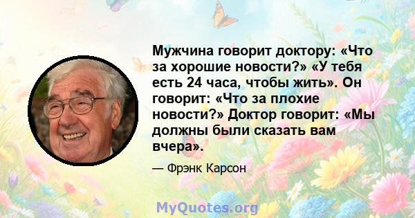 Мужчина говорит доктору: «Что за хорошие новости?» «У тебя есть 24 часа, чтобы жить». Он говорит: «Что за плохие новости?» Доктор говорит: «Мы должны были сказать вам вчера».