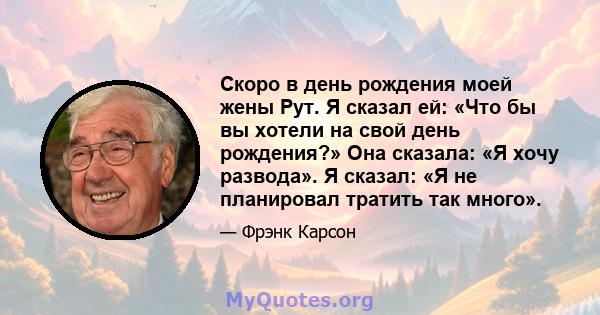 Скоро в день рождения моей жены Рут. Я сказал ей: «Что бы вы хотели на свой день рождения?» Она сказала: «Я хочу развода». Я сказал: «Я не планировал тратить так много».