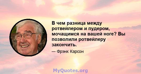 В чем разница между ротвейлером и пудером, мочащимся на вашей ноге? Вы позволили ротвейлеру закончить.