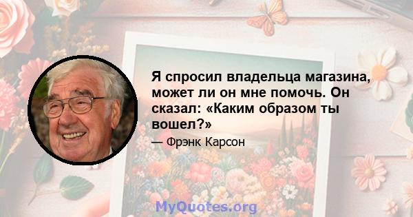 Я спросил владельца магазина, может ли он мне помочь. Он сказал: «Каким образом ты вошел?»