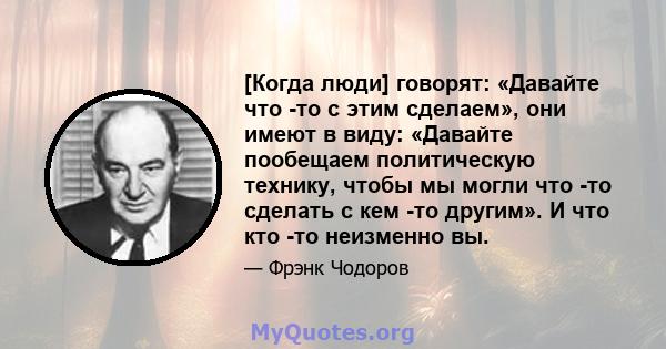 [Когда люди] говорят: «Давайте что -то с этим сделаем», они имеют в виду: «Давайте пообещаем политическую технику, чтобы мы могли что -то сделать с кем -то другим». И что кто -то неизменно вы.