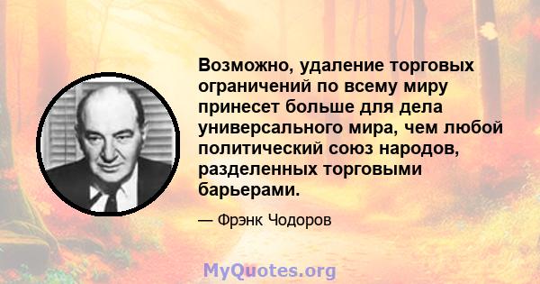 Возможно, удаление торговых ограничений по всему миру принесет больше для дела универсального мира, чем любой политический союз народов, разделенных торговыми барьерами.