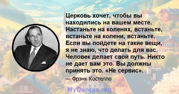 Церковь хочет, чтобы вы находились на вашем месте. Настаньте на коленях, встаньте, встаньте на колени, встаньте. Если вы пойдете на такие вещи, я не знаю, что делать для вас. Человек делает свой путь. Никто не дает вам