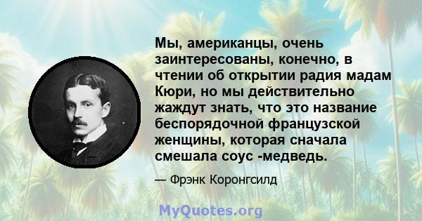 Мы, американцы, очень заинтересованы, конечно, в чтении об открытии радия мадам Кюри, но мы действительно жаждут знать, что это название беспорядочной французской женщины, которая сначала смешала соус -медведь.