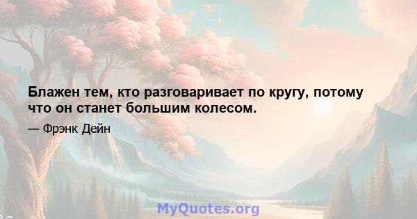 Блажен тем, кто разговаривает по кругу, потому что он станет большим колесом.