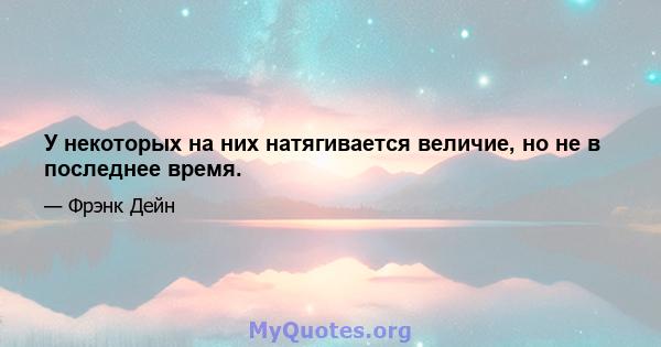 У некоторых на них натягивается величие, но не в последнее время.