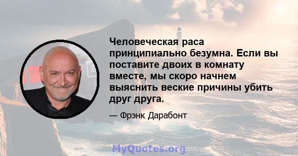 Человеческая раса принципиально безумна. Если вы поставите двоих в комнату вместе, мы скоро начнем выяснить веские причины убить друг друга.