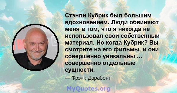 Стэнли Кубрик был большим вдохновением. Люди обвиняют меня в том, что я никогда не использовал свой собственный материал. Но когда Кубрик? Вы смотрите на его фильмы, и они совершенно уникальны ... совершенно отдельные