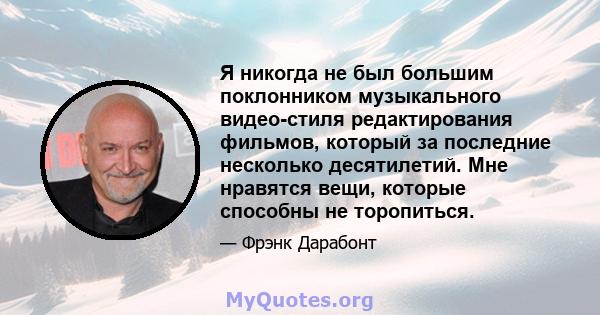 Я никогда не был большим поклонником музыкального видео-стиля редактирования фильмов, который за последние несколько десятилетий. Мне нравятся вещи, которые способны не торопиться.