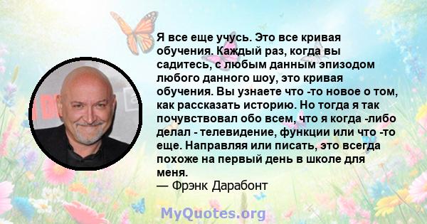 Я все еще учусь. Это все кривая обучения. Каждый раз, когда вы садитесь, с любым данным эпизодом любого данного шоу, это кривая обучения. Вы узнаете что -то новое о том, как рассказать историю. Но тогда я так