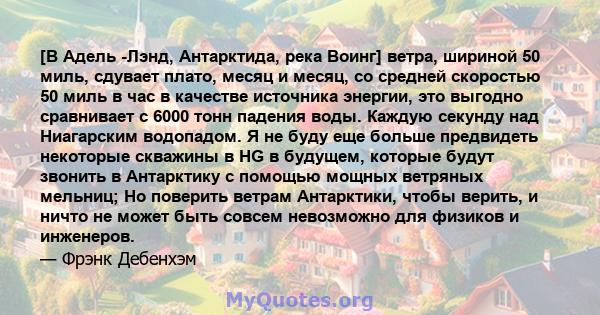 [В Адель -Лэнд, Антарктида, река Воинг] ветра, шириной 50 миль, сдувает плато, месяц и месяц, со средней скоростью 50 миль в час в качестве источника энергии, это выгодно сравнивает с 6000 тонн падения воды. Каждую