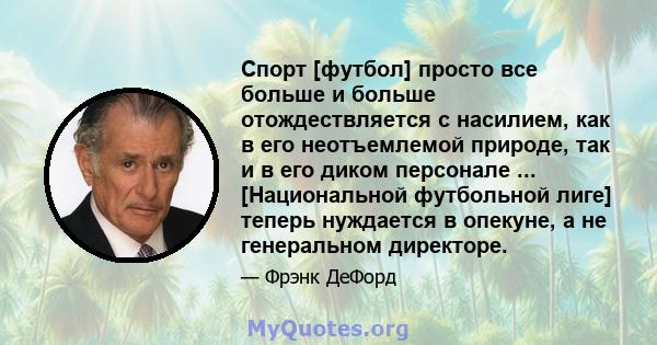 Спорт [футбол] просто все больше и больше отождествляется с насилием, как в его неотъемлемой природе, так и в его диком персонале ... [Национальной футбольной лиге] теперь нуждается в опекуне, а не генеральном директоре.