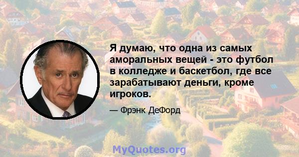 Я думаю, что одна из самых аморальных вещей - это футбол в колледже и баскетбол, где все зарабатывают деньги, кроме игроков.