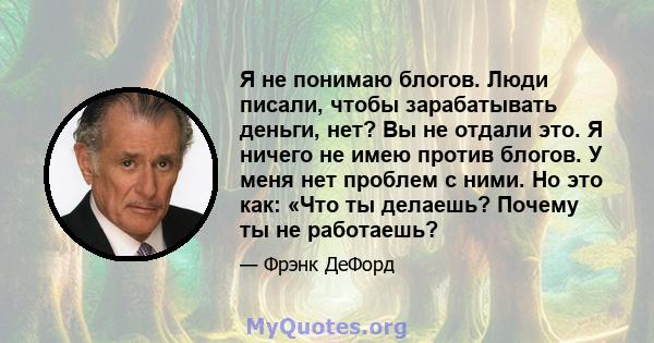 Я не понимаю блогов. Люди писали, чтобы зарабатывать деньги, нет? Вы не отдали это. Я ничего не имею против блогов. У меня нет проблем с ними. Но это как: «Что ты делаешь? Почему ты не работаешь?