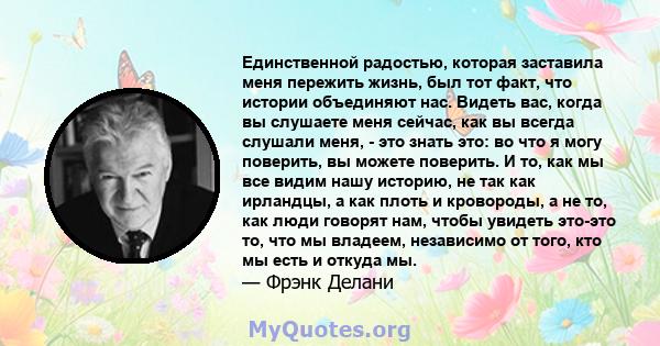 Единственной радостью, которая заставила меня пережить жизнь, был тот факт, что истории объединяют нас. Видеть вас, когда вы слушаете меня сейчас, как вы всегда слушали меня, - это знать это: во что я могу поверить, вы