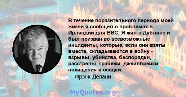 В течение поразительного периода моей жизни я сообщил о проблемах в Ирландии для BBC. Я жил в Дублине и был призван во всевозможные инциденты, которые, если они взяты вместе, складываются в войну - взрывы, убийства,