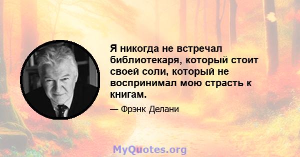 Я никогда не встречал библиотекаря, который стоит своей соли, который не воспринимал мою страсть к книгам.