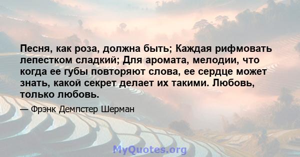 Песня, как роза, должна быть; Каждая рифмовать лепестком сладкий; Для аромата, мелодии, что когда ее губы повторяют слова, ее сердце может знать, какой секрет делает их такими. Любовь, только любовь.