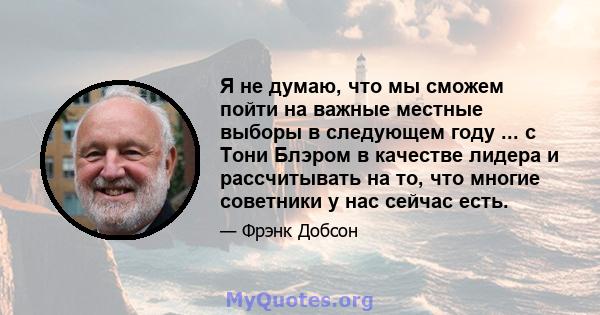 Я не думаю, что мы сможем пойти на важные местные выборы в следующем году ... с Тони Блэром в качестве лидера и рассчитывать на то, что многие советники у нас сейчас есть.