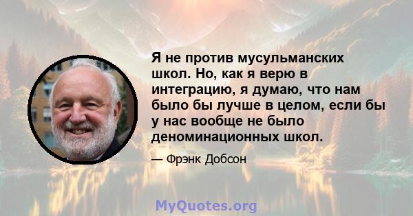 Я не против мусульманских школ. Но, как я верю в интеграцию, я думаю, что нам было бы лучше в целом, если бы у нас вообще не было деноминационных школ.