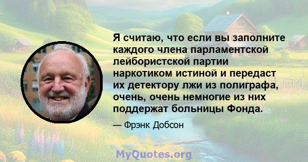 Я считаю, что если вы заполните каждого члена парламентской лейбористской партии наркотиком истиной и передаст их детектору лжи из полиграфа, очень, очень немногие из них поддержат больницы Фонда.