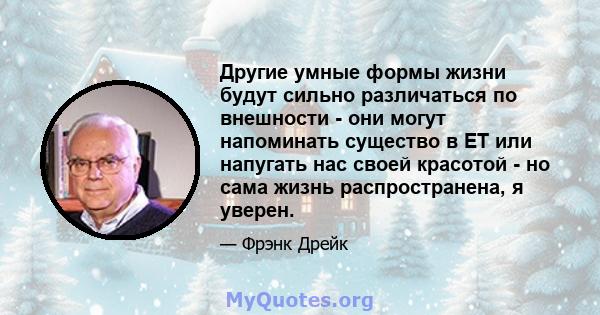 Другие умные формы жизни будут сильно различаться по внешности - они могут напоминать существо в ET или напугать нас своей красотой - но сама жизнь распространена, я уверен.