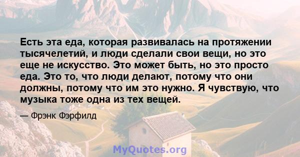 Есть эта еда, которая развивалась на протяжении тысячелетий, и люди сделали свои вещи, но это еще не искусство. Это может быть, но это просто еда. Это то, что люди делают, потому что они должны, потому что им это нужно. 