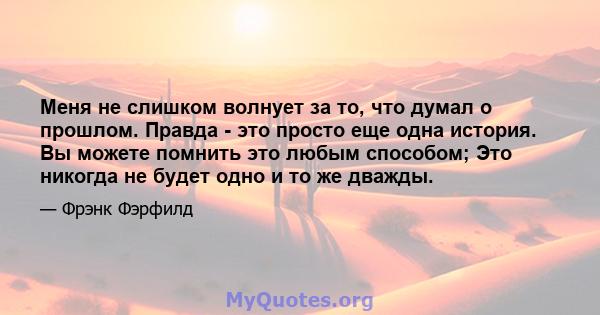 Меня не слишком волнует за то, что думал о прошлом. Правда - это просто еще одна история. Вы можете помнить это любым способом; Это никогда не будет одно и то же дважды.