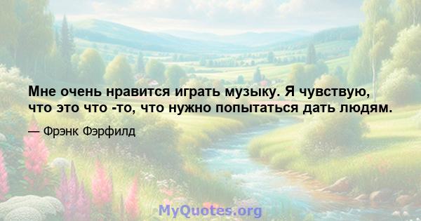 Мне очень нравится играть музыку. Я чувствую, что это что -то, что нужно попытаться дать людям.