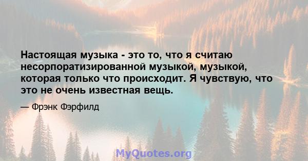 Настоящая музыка - это то, что я считаю несорпоратизированной музыкой, музыкой, которая только что происходит. Я чувствую, что это не очень известная вещь.