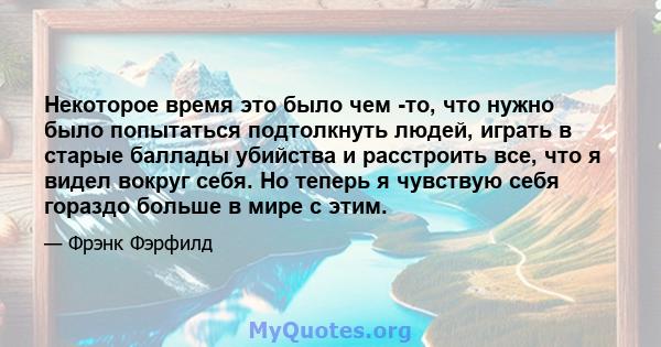 Некоторое время это было чем -то, что нужно было попытаться подтолкнуть людей, играть в старые баллады убийства и расстроить все, что я видел вокруг себя. Но теперь я чувствую себя гораздо больше в мире с этим.