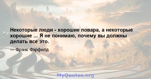 Некоторые люди - хорошие повара, а некоторые хорошие ... Я не понимаю, почему вы должны делать все это.