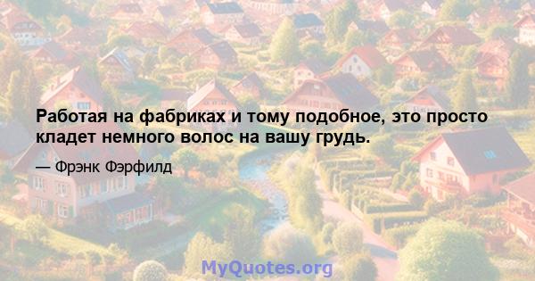 Работая на фабриках и тому подобное, это просто кладет немного волос на вашу грудь.