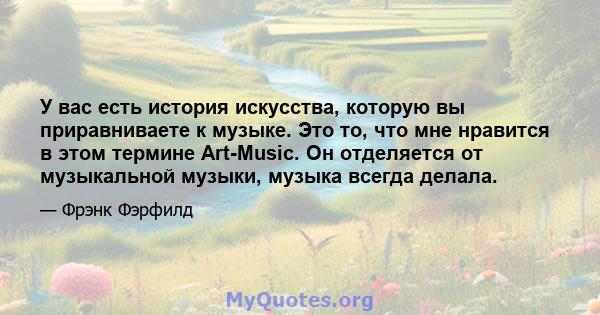 У вас есть история искусства, которую вы приравниваете к музыке. Это то, что мне нравится в этом термине Art-Music. Он отделяется от музыкальной музыки, музыка всегда делала.