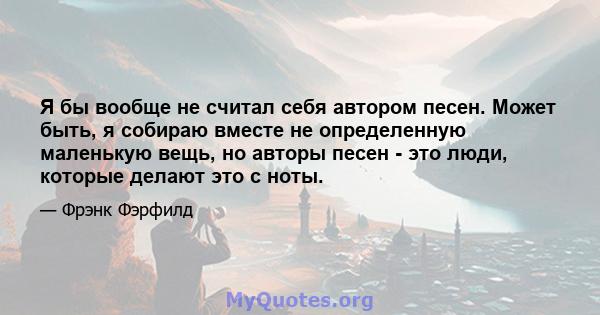 Я бы вообще не считал себя автором песен. Может быть, я собираю вместе не определенную маленькую вещь, но авторы песен - это люди, которые делают это с ноты.