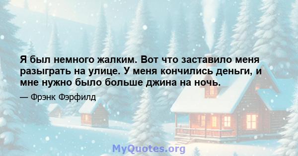 Я был немного жалким. Вот что заставило меня разыграть на улице. У меня кончились деньги, и мне нужно было больше джина на ночь.