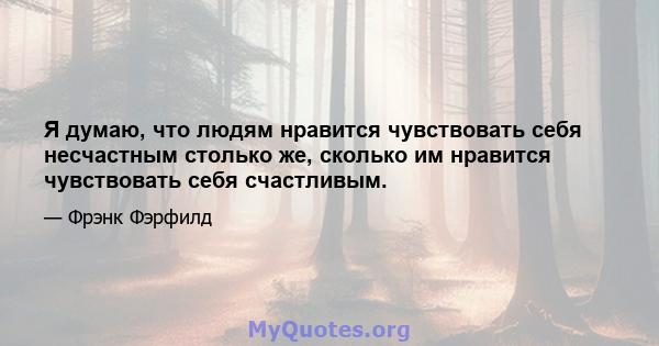 Я думаю, что людям нравится чувствовать себя несчастным столько же, сколько им нравится чувствовать себя счастливым.