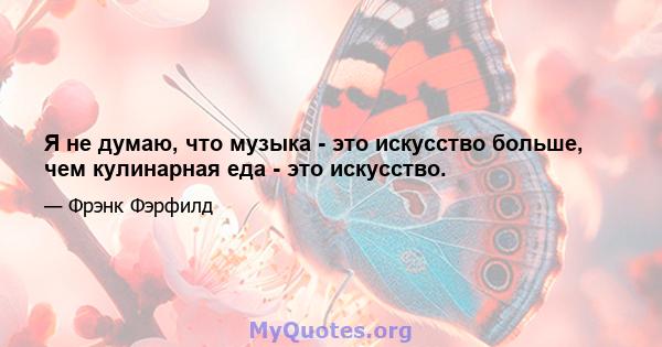 Я не думаю, что музыка - это искусство больше, чем кулинарная еда - это искусство.