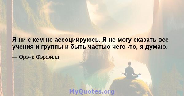 Я ни с кем не ассоциируюсь. Я не могу сказать все учения и группы и быть частью чего -то, я думаю.