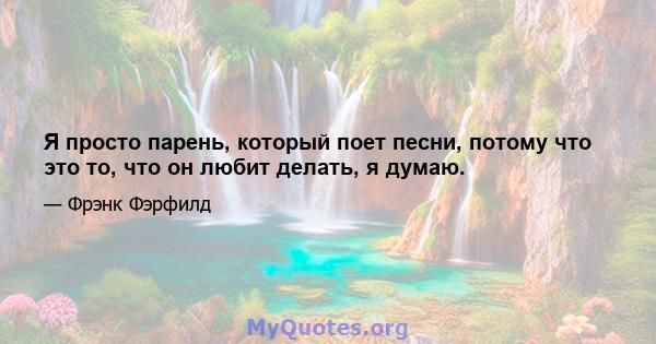 Я просто парень, который поет песни, потому что это то, что он любит делать, я думаю.