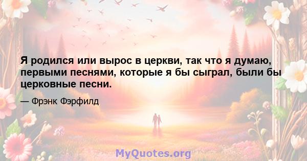 Я родился или вырос в церкви, так что я думаю, первыми песнями, которые я бы сыграл, были бы церковные песни.