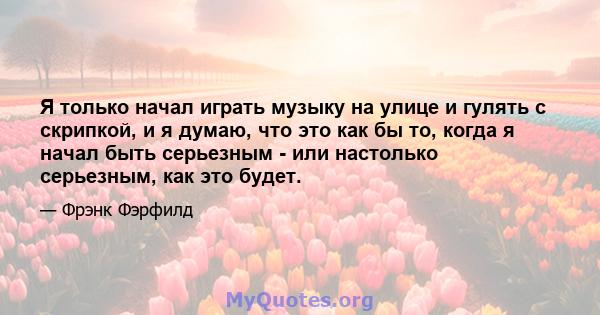 Я только начал играть музыку на улице и гулять с скрипкой, и я думаю, что это как бы то, когда я начал быть серьезным - или настолько серьезным, как это будет.