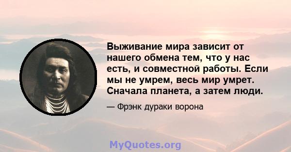 Выживание мира зависит от нашего обмена тем, что у нас есть, и совместной работы. Если мы не умрем, весь мир умрет. Сначала планета, а затем люди.