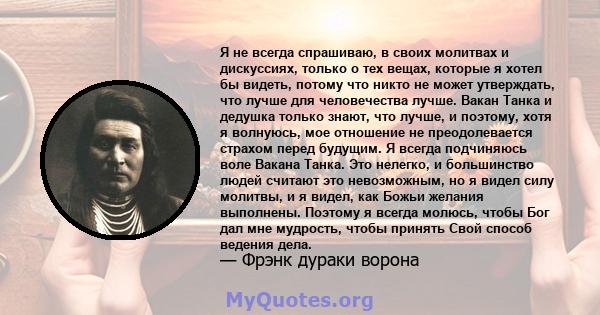 Я не всегда спрашиваю, в своих молитвах и дискуссиях, только о тех вещах, которые я хотел бы видеть, потому что никто не может утверждать, что лучше для человечества лучше. Вакан Танка и дедушка только знают, что лучше, 